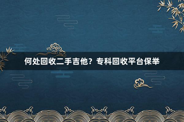 何处回收二手吉他？专科回收平台保举
