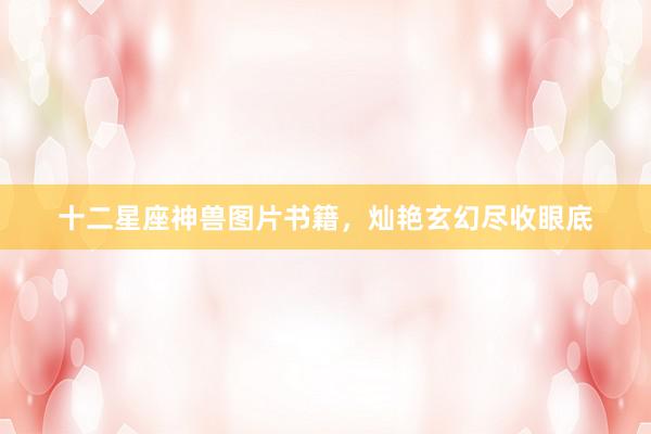 十二星座神兽图片书籍，灿艳玄幻尽收眼底