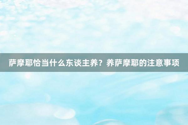 萨摩耶恰当什么东谈主养?养萨摩耶的注意事项